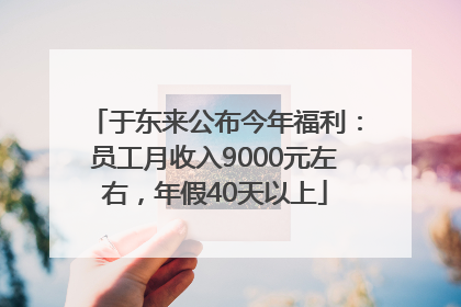 于东来公布今年福利：员工月收入9000元左右，年假40天以上