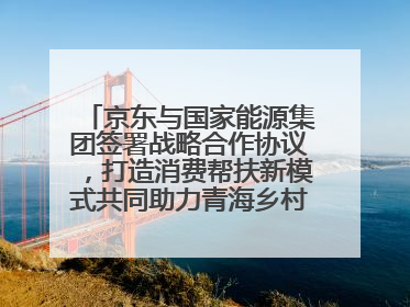 京东与国家能源集团签署战略合作协议，打造消费帮扶新模式共同助力青海乡村振兴发展