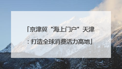 京津冀“海上门户”天津：打造全球消费活力高地