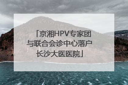 京湘HPV专家团与联合会诊中心落户长沙大医医院