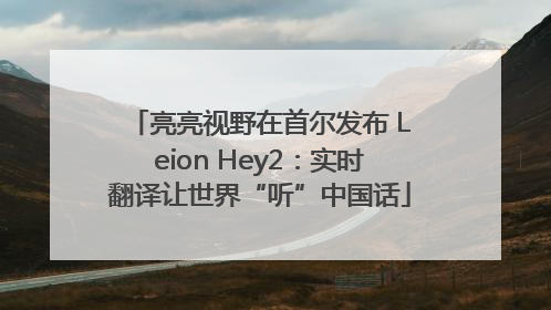 亮亮视野在首尔发布 Leion Hey2：实时翻译让世界“听”中国话
