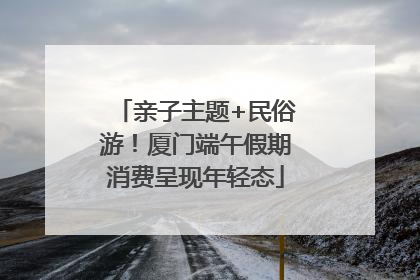亲子主题+民俗游！厦门端午假期消费呈现年轻态