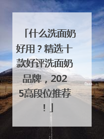 什么洗面奶好用？精选十款好评洗面奶品牌，2025高段位推荐！