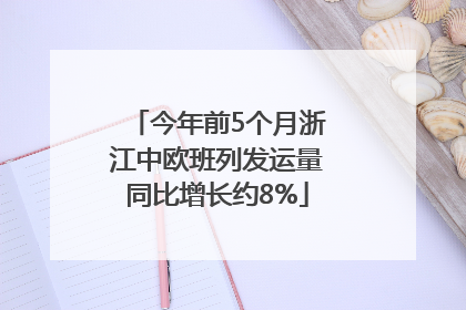 今年前5个月浙江中欧班列发运量同比增长约8%