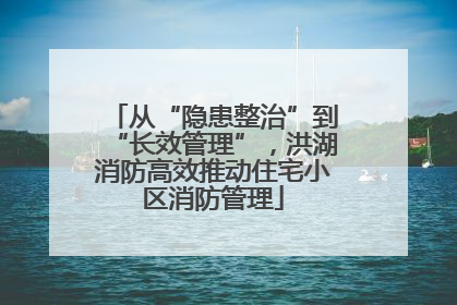 从“隐患整治”到“长效管理”，洪湖消防高效推动住宅小区消防管理