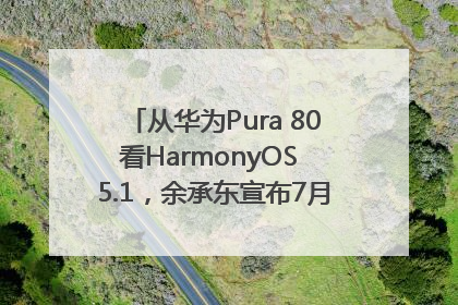从华为Pura 80看HarmonyOS 5.1，余承东宣布7月迎来首批机型升级