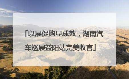 以展促购显成效，湖南汽车巡展益阳站完美收官