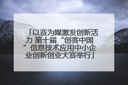 以赛为媒激发创新活力 第十届“创客中国”信息技术应用中小企业创新创业大赛举行