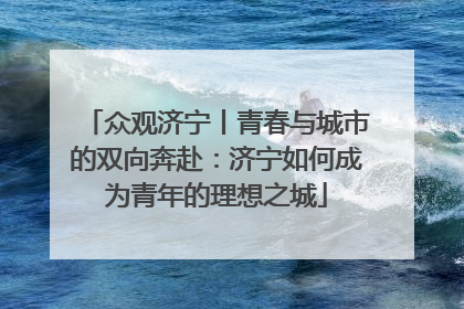 众观济宁丨青春与城市的双向奔赴：济宁如何成为青年的理想之城