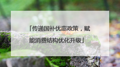 传递国补优惠政策，赋能消费结构优化升级