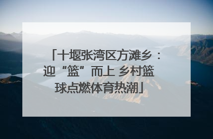 十堰张湾区方滩乡：迎“篮”而上 乡村篮球点燃体育热潮