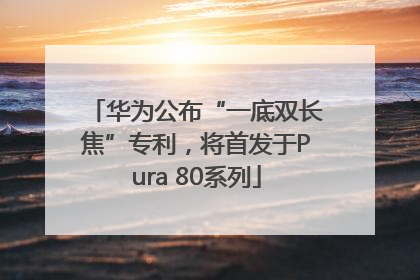 华为公布“一底双长焦”专利，将首发于Pura 80系列