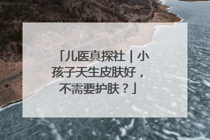 儿医真探社｜小孩子天生皮肤好，不需要护肤？