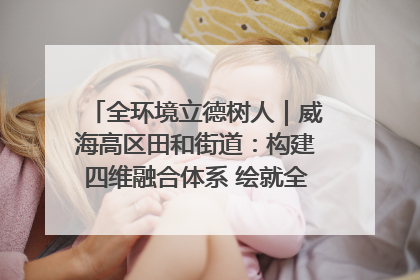 全环境立德树人｜威海高区田和街道：构建四维融合体系 绘就全环境立德树人新画卷