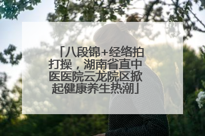八段锦+经络拍打操，湖南省直中医医院云龙院区掀起健康养生热潮