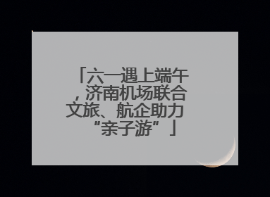 六一遇上端午，济南机场联合文旅、航企助力“亲子游”