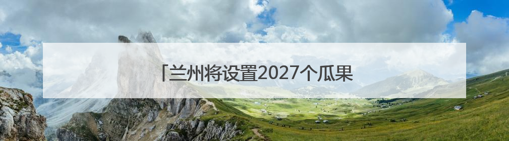 兰州将设置2027个瓜果临时摊点，6月15日开放