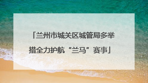 兰州市城关区城管局多举措全力护航“兰马”赛事