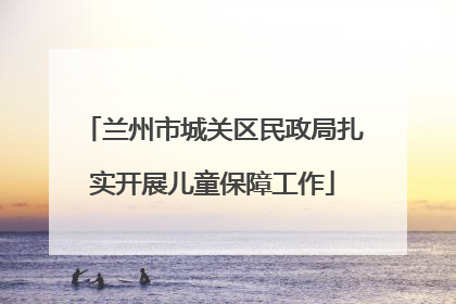 兰州市城关区民政局扎实开展儿童保障工作