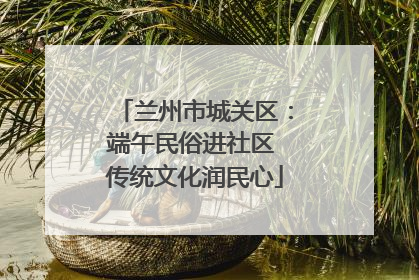 兰州市城关区：端午民俗进社区 传统文化润民心