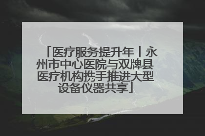 医疗服务提升年丨永州市中心医院与双牌县医疗机构携手推进大型设备仪器共享