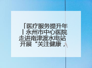 医疗服务提升年丨永州市中心医院走进南津渡水电站开展“关注健康，远离疾病”主题健康促进活动