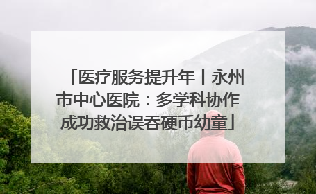 医疗服务提升年丨永州市中心医院：多学科协作成功救治误吞硬币幼童