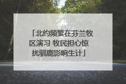 北约频繁在芬兰牧区演习 牧民担心惊扰驯鹿影响生计