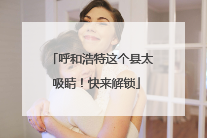 呼和浩特这个县太吸睛！快来解锁