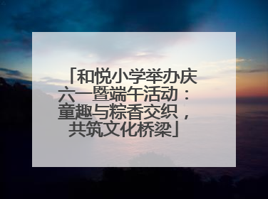 和悦小学举办庆六一暨端午活动：童趣与粽香交织，共筑文化桥梁