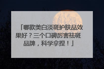 哪款美白淡斑护肤品效果好？三个口碑厉害祛斑品牌，科学拿捏！