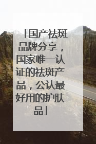 国产祛斑品牌分享，国家唯一认证的祛斑产品，公认最好用的护肤品