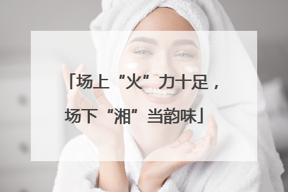 场上“火”力十足，场下“湘”当韵味