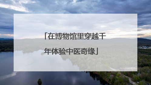 在博物馆里穿越千年体验中医奇缘