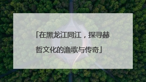 在黑龙江同江，探寻赫哲文化的渔歌与传奇