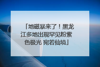 地磁暴来了！黑龙江多地出现罕见粉紫色极光 宛若仙境