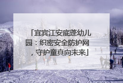宜宾江安底蓬幼儿园：织密安全防护网，守护童真向未来