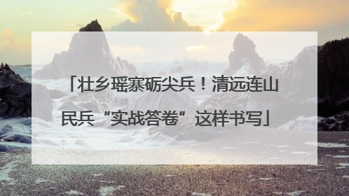 壮乡瑶寨砺尖兵！清远连山民兵“实战答卷”这样书写