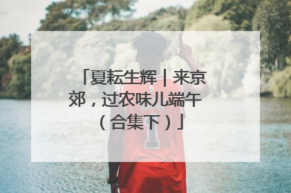 夏耘生辉｜来京郊，过农味儿端午（合集下）