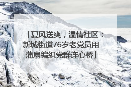 夏风送爽，温情社区：新城街道76岁老党员用蒲扇编织党群连心桥
