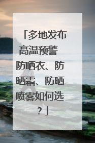多地发布高温预警 防晒衣、防晒霜、防晒喷雾如何选？