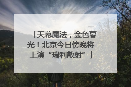 天幕魔法，金色暮光！北京今日傍晚将上演“瑞利散射”