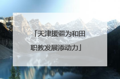 天津援疆为和田职教发展添动力
