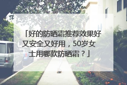 好的防晒霜推荐效果好又安全又好用，50岁女士用哪款防晒霜？
