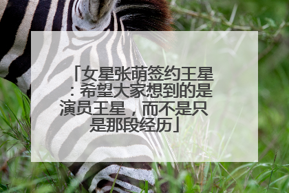女星张萌签约王星：希望大家想到的是演员王星，而不是只是那段经历