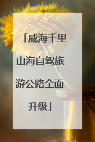 威海千里山海自驾旅游公路全面升级