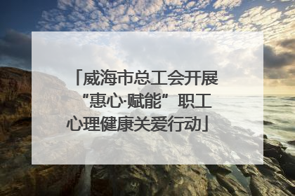 威海市总工会开展“惠心·赋能”职工心理健康关爱行动