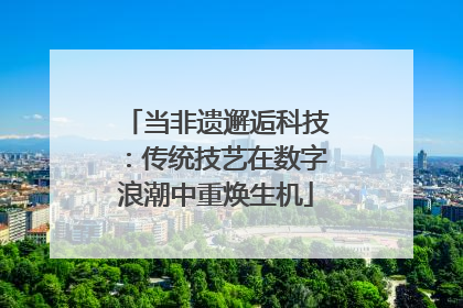 当非遗邂逅科技：传统技艺在数字浪潮中重焕生机