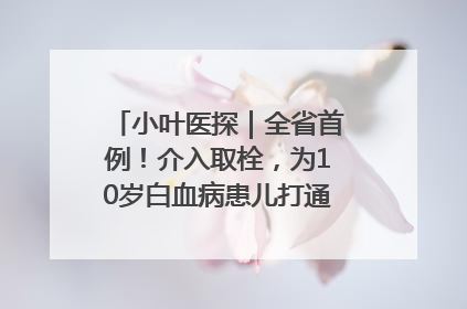 小叶医探｜全省首例！介入取栓，为10岁白血病患儿打通生命之“脉”