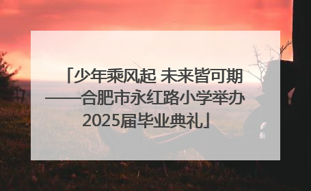 少年乘风起 未来皆可期——合肥市永红路小学举办2025届毕业典礼